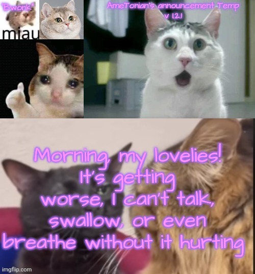 AmeTonian's announcement Temp v 1.2.1 | Morning, my lovelies!
It's getting worse, I can't talk, swallow, or even breathe without it hurting | image tagged in ametonian's announcement temp v 1 2 1 | made w/ Imgflip meme maker