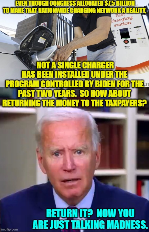After all, his buddy in the Ukraine could really use some more walking around money. | EVEN THOUGH CONGRESS ALLOCATED $7.5 BILLION TO MAKE THAT NATIONWIDE CHARGING NETWORK A REALITY, NOT A SINGLE CHARGER HAS BEEN INSTALLED UNDER THE PROGRAM CONTROLLED BY BIDEN FOR THE PAST TWO YEARS.  SO HOW ABOUT RETURNING THE MONEY TO THE TAXPAYERS? RETURN IT?  NOW YOU ARE JUST TALKING MADNESS. | image tagged in yep | made w/ Imgflip meme maker