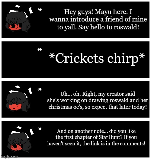 Gm chat! Mayu wanted to make an announcement today! (I now have a use for her expression chart lol) | Hey guys! Mayu here. I wanna introduce a friend of mine to yall. Say hello to roswald! *Crickets chirp*; Uh... oh. Right, my creator said she's working on drawing roswald and her christmas oc's, so expect that later today! And on another note... did you like the first chapter of StarHunt? If you haven't seen it, the link is in the comments! | image tagged in 4 undertale textboxes | made w/ Imgflip meme maker