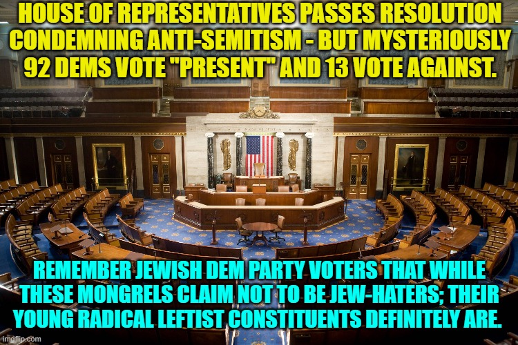 I imagine it's not a comfortable time to be Jewish inside the U.S.A. | HOUSE OF REPRESENTATIVES PASSES RESOLUTION CONDEMNING ANTI-SEMITISM - BUT MYSTERIOUSLY 92 DEMS VOTE "PRESENT" AND 13 VOTE AGAINST. REMEMBER JEWISH DEM PARTY VOTERS THAT WHILE THESE MONGRELS CLAIM NOT TO BE JEW-HATERS; THEIR YOUNG RADICAL LEFTIST CONSTITUENTS DEFINITELY ARE. | image tagged in yep | made w/ Imgflip meme maker