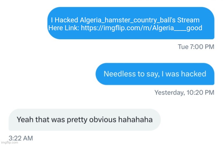 I Hacked The ALGERIA___GOOD STREAM! | I Hacked Algeria_hamster_country_ball's Stream
Here Link: https://imgflip.com/m/Algeria____good | image tagged in needless to say i was hacked,algeria | made w/ Imgflip meme maker