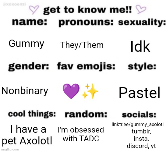 Heyyyyy I figured I'd do one of these since it's been a while <3 | Gummy; They/Them; Idk; 💜✨; Pastel; Nonbinary; linktr.ee/gummy_axolotl; I'm obsessed with TADC; I have a pet Axolotl; tumblr, insta, discord, yt | image tagged in get to know me but better | made w/ Imgflip meme maker