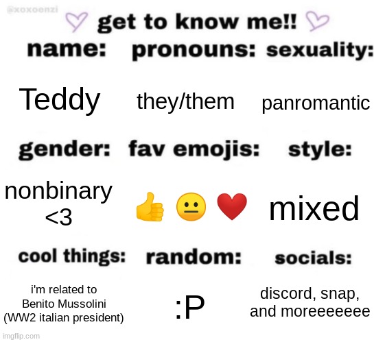 btw panromantic is "romantically attracted to everyone" | Teddy; they/them; panromantic; 👍 😐 ❤; mixed; nonbinary <3; discord, snap, and moreeeeeee; :P; i'm related to Benito Mussolini (WW2 italian president) | image tagged in get to know me but better | made w/ Imgflip meme maker