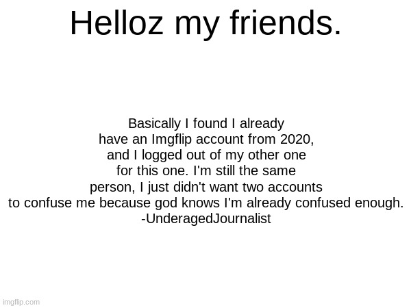 :D | Helloz my friends. Basically I found I already have an Imgflip account from 2020, and I logged out of my other one for this one. I'm still the same person, I just didn't want two accounts to confuse me because god knows I'm already confused enough.
-UnderagedJournalist | image tagged in imgflip users | made w/ Imgflip meme maker