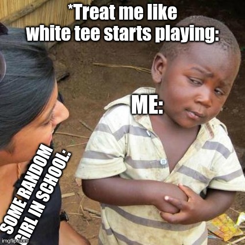 This happenes at school. Admit it. | *Treat me like white tee starts playing:; ME:; SOME RANDOM GIRL IN SCHOOL: | image tagged in memes,third world skeptical kid | made w/ Imgflip meme maker