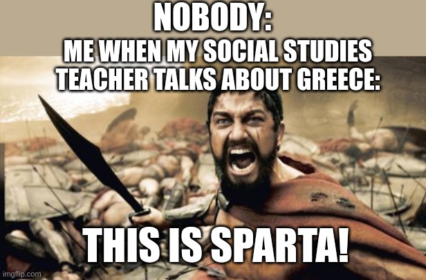 Sparta Leonidas | NOBODY:; ME WHEN MY SOCIAL STUDIES TEACHER TALKS ABOUT GREECE:; THIS IS SPARTA! | image tagged in memes,sparta leonidas | made w/ Imgflip meme maker