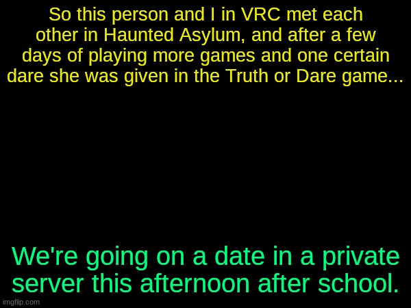 She's less than a year younger than me, relax. | So this person and I in VRC met each other in Haunted Asylum, and after a few days of playing more games and one certain dare she was given in the Truth or Dare game... We're going on a date in a private server this afternoon after school. | image tagged in drizzy text temp | made w/ Imgflip meme maker