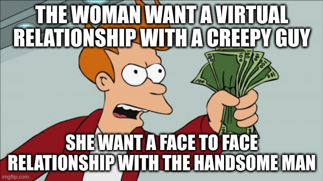 face to face | THE WOMAN WANT A VIRTUAL RELATIONSHIP WITH A CREEPY GUY; SHE WANT A FACE TO FACE RELATIONSHIP WITH THE HANDSOME MAN | image tagged in memes,shut up and take my money fry | made w/ Imgflip meme maker