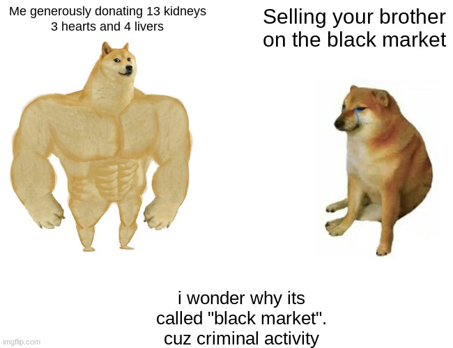 Buff Doge vs. Cheems Meme | Me generously donating 13 kidneys
3 hearts and 4 livers Selling your brother on the black market i wonder why its called "black market".
cuz | image tagged in memes,buff doge vs cheems | made w/ Imgflip meme maker