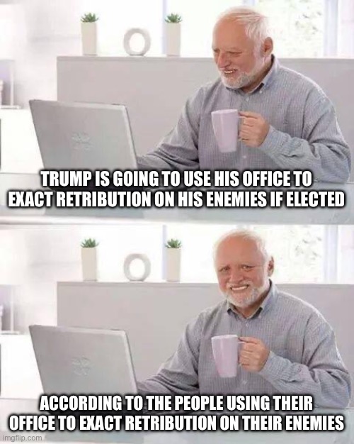 Always accuse republicans of what you are guilty of. | TRUMP IS GOING TO USE HIS OFFICE TO EXACT RETRIBUTION ON HIS ENEMIES IF ELECTED; ACCORDING TO THE PEOPLE USING THEIR OFFICE TO EXACT RETRIBUTION ON THEIR ENEMIES | image tagged in hide the pain harold,politics,government corruption,media lies,election fraud,liberal hypocrisy | made w/ Imgflip meme maker