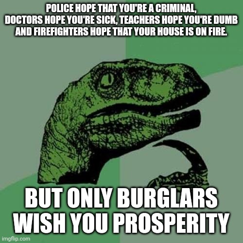 Philosoraptor Meme | POLICE HOPE THAT YOU'RE A CRIMINAL, DOCTORS HOPE YOU'RE SICK, TEACHERS HOPE YOU'RE DUMB AND FIREFIGHTERS HOPE THAT YOUR HOUSE IS ON FIRE. BUT ONLY BURGLARS WISH YOU PROSPERITY | image tagged in memes,philosoraptor | made w/ Imgflip meme maker