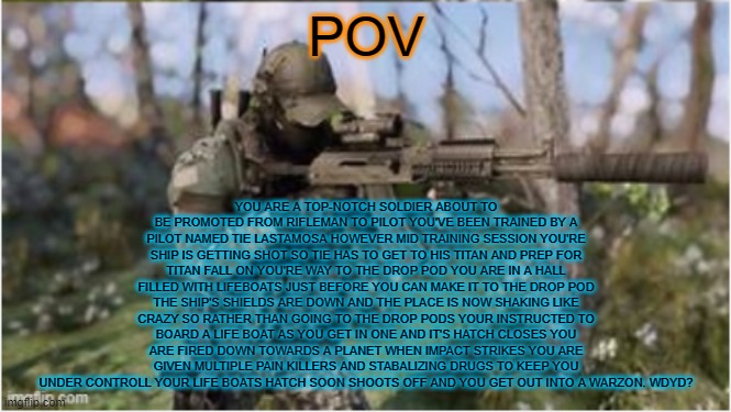 titanfall rp slight knolage is prefered but not required i'll explain what it is if your intrested in comments | YOU ARE A TOP-NOTCH SOLDIER ABOUT TO BE PROMOTED FROM RIFLEMAN TO PILOT YOU'VE BEEN TRAINED BY A PILOT NAMED TIE LASTAMOSA HOWEVER MID TRAINING SESSION YOU'RE SHIP IS GETTING SHOT SO TIE HAS TO GET TO HIS TITAN AND PREP FOR TITAN FALL ON YOU'RE WAY TO THE DROP POD YOU ARE IN A HALL FILLED WITH LIFEBOATS JUST BEFORE YOU CAN MAKE IT TO THE DROP POD THE SHIP'S SHIELDS ARE DOWN AND THE PLACE IS NOW SHAKING LIKE CRAZY SO RATHER THAN GOING TO THE DROP PODS YOUR INSTRUCTED TO BOARD A LIFE BOAT AS YOU GET IN ONE AND IT'S HATCH CLOSES YOU ARE FIRED DOWN TOWARDS A PLANET WHEN IMPACT STRIKES YOU ARE GIVEN MULTIPLE PAIN KILLERS AND STABALIZING DRUGS TO KEEP YOU UNDER CONTROLL YOUR LIFE BOATS HATCH SOON SHOOTS OFF AND YOU GET OUT INTO A WARZON. WDYD? POV | made w/ Imgflip meme maker