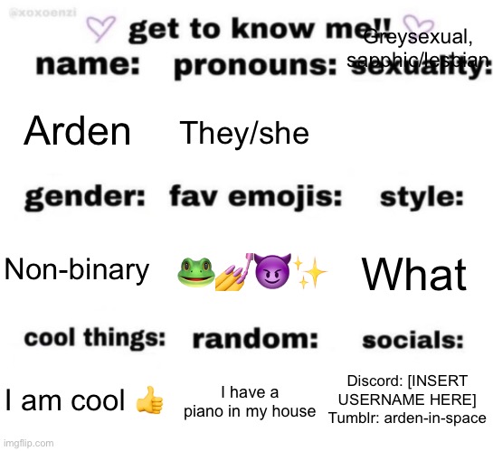 Haven’t done this kind of thing in a while | Greysexual, sapphic/lesbian; Arden; They/she; 🐸💅😈✨; What; Non-binary; Discord: [INSERT USERNAME HERE]
Tumblr: arden-in-space; I have a piano in my house; I am cool 👍 | image tagged in get to know me but better | made w/ Imgflip meme maker