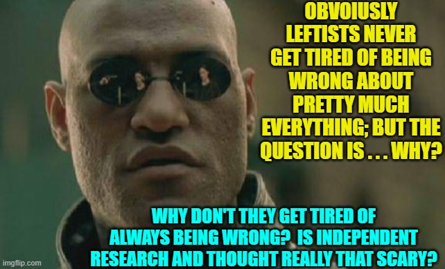 A question for the ages. | OBVOIUSLY LEFTISTS NEVER GET TIRED OF BEING WRONG ABOUT PRETTY MUCH EVERYTHING; BUT THE QUESTION IS . . . WHY? WHY DON'T THEY GET TIRED OF ALWAYS BEING WRONG?  IS INDEPENDENT RESEARCH AND THOUGHT REALLY THAT SCARY? | image tagged in matrix morpheus | made w/ Imgflip meme maker