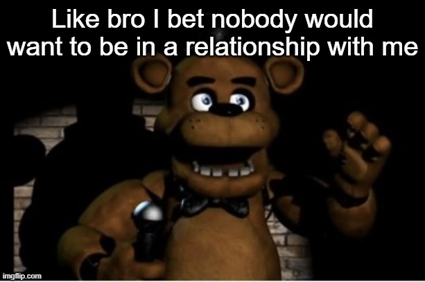 Freddy Fazbear | Like bro I bet nobody would want to be in a relationship with me | image tagged in freddy fazbear | made w/ Imgflip meme maker