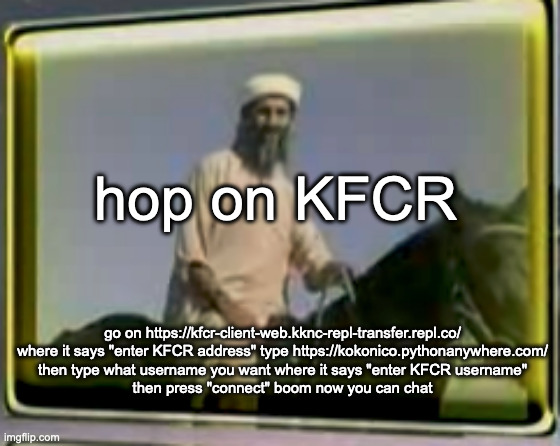 osama on horse | hop on KFCR; go on https://kfcr-client-web.kknc-repl-transfer.repl.co/
where it says "enter KFCR address" type https://kokonico.pythonanywhere.com/
then type what username you want where it says "enter KFCR username"
then press "connect" boom now you can chat | image tagged in osama on horse | made w/ Imgflip meme maker