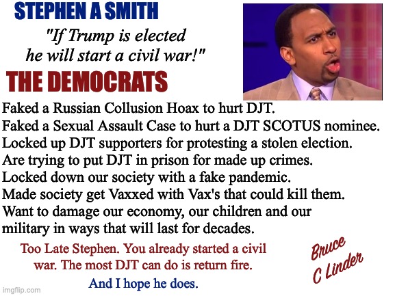 Stephen A Smith | STEPHEN A SMITH; "If Trump is elected he will start a civil war!"; THE DEMOCRATS; Faked a Russian Collusion Hoax to hurt DJT.
Faked a Sexual Assault Case to hurt a DJT SCOTUS nominee.
Locked up DJT supporters for protesting a stolen election.
Are trying to put DJT in prison for made up crimes.
Locked down our society with a fake pandemic.
Made society get Vaxxed with Vax's that could kill them.
Want to damage our economy, our children and our
military in ways that will last for decades. Bruce
C Linder; Too Late Stephen. You already started a civil
war. The most DJT can do is return fire. And I hope he does. | image tagged in stephen a smith,donald trump,civil war,faked russia collusion,faked sexual harassment,faked covid pandemic | made w/ Imgflip meme maker
