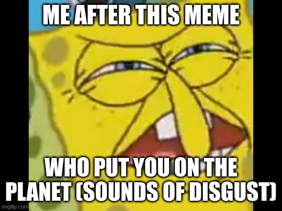 spongebob who put you on the planet | ME AFTER THIS MEME WHO PUT YOU ON THE PLANET (SOUNDS OF DISGUST) | image tagged in spongebob who put you on the planet | made w/ Imgflip meme maker