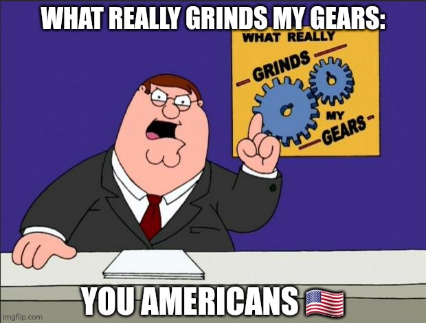 Peter Griffin - Grind My Gears | WHAT REALLY GRINDS MY GEARS:; YOU AMERICANS 🇺🇸 | image tagged in peter griffin - grind my gears,memes,you,americans,america | made w/ Imgflip meme maker