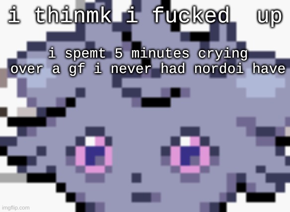 Espurr dead inside | i thinmk i fucked  up; i spemt 5 minutes crying over a gf i never had nordoi have | image tagged in espurr dead inside | made w/ Imgflip meme maker