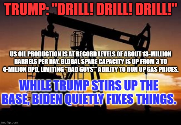 The choice in 2024: Four More Years of Noisy Dysfunction or Quiet Competence. | TRUMP: "DRILL! DRILL! DRILL!"; US OIL PRODUCTION IS AT RECORD LEVELS OF ABOUT 13-MILLION BARRELS PER DAY. GLOBAL SPARE CAPACITY IS UP FROM 3 TO 4-MILION BPD, LIMITING "BAD GUYS'" ABILITY TO RUN UP GAS PRICES. WHILE TRUMP STIRS UP THE BASE, BIDEN QUIETLY FIXES THINGS. | image tagged in politics | made w/ Imgflip meme maker