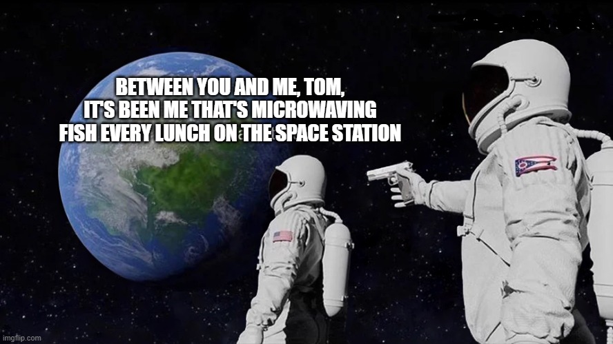... YOU SON OF A B... | BETWEEN YOU AND ME, TOM, IT'S BEEN ME THAT'S MICROWAVING FISH EVERY LUNCH ON THE SPACE STATION | image tagged in wait its all | made w/ Imgflip meme maker