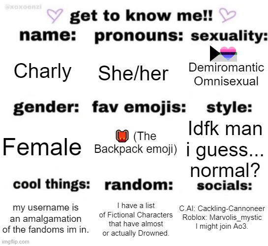 :D | Charly; She/her; Demiromantic Omnisexual; 🎒 (The Backpack emoji); Idfk man i guess... normal? Female; C.AI: Cackling-Cannoneer

Roblox: Marvolis_mystic
I might join Ao3. I have a list of Fictional Characters that have almost or actually Drowned. my username is an amalgamation of the fandoms im in. | image tagged in get to know me but better | made w/ Imgflip meme maker