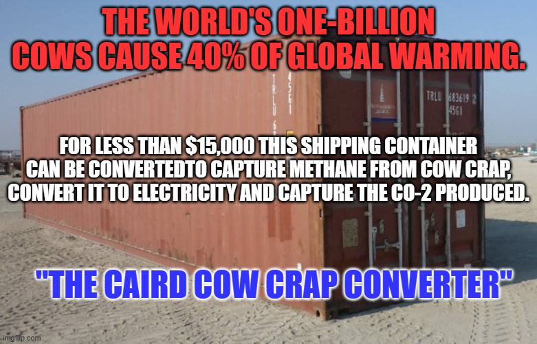 And the primary by-product is organic fertilizer. | THE WORLD'S ONE-BILLION COWS CAUSE 40% OF GLOBAL WARMING. FOR LESS THAN $15,000 THIS SHIPPING CONTAINER CAN BE CONVERTEDTO CAPTURE METHANE FROM COW CRAP, CONVERT IT TO ELECTRICITY AND CAPTURE THE CO-2 PRODUCED. "THE CAIRD COW CRAP CONVERTER" | image tagged in politics | made w/ Imgflip meme maker