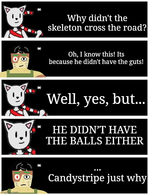 (This is DarthT BTW) | Why didn't the skeleton cross the road? Oh, I know this! Its because he didn't have the guts! Well, yes, but... HE DIDN’T HAVE THE BALLS EITHER; ...
Candystripe just why | image tagged in 4 undertale textboxes | made w/ Imgflip meme maker