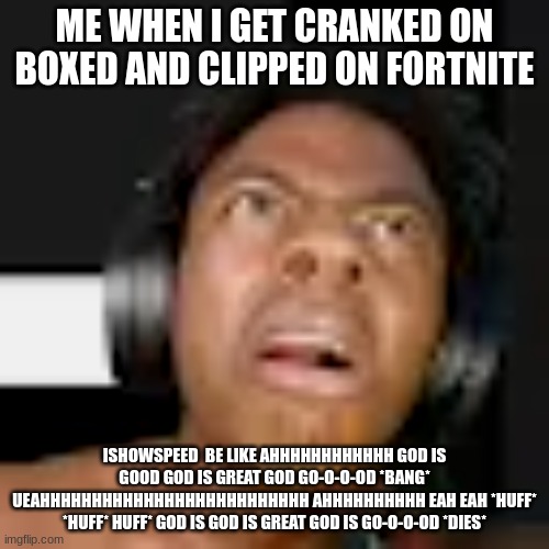 ishowsped memes | ME WHEN I GET CRANKED ON BOXED AND CLIPPED ON FORTNITE; ISHOWSPEED  BE LIKE AHHHHHHHHHHHH GOD IS GOOD GOD IS GREAT GOD GO-O-O-OD *BANG* UEAHHHHHHHHHHHHHHHHHHHHHHHHHH AHHHHHHHHHH EAH EAH *HUFF* *HUFF* HUFF* GOD IS GOD IS GREAT GOD IS GO-O-O-OD *DIES* | image tagged in ishowspeed,fun | made w/ Imgflip meme maker