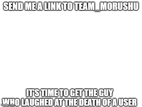 it's time... (HELL YEAH!) | SEND ME A LINK TO TEAM_MORUSHU; IT'S TIME TO GET THE GUY WHO LAUGHED AT THE DEATH OF A USER | made w/ Imgflip meme maker