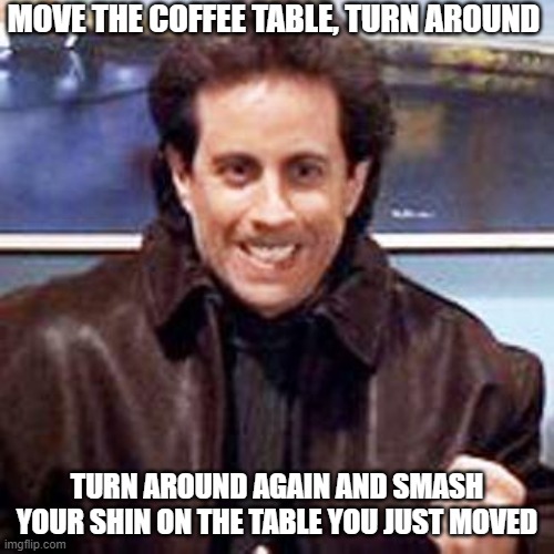 What the hell is wrong with me | MOVE THE COFFEE TABLE, TURN AROUND; TURN AROUND AGAIN AND SMASH YOUR SHIN ON THE TABLE YOU JUST MOVED | image tagged in seinfeld newman | made w/ Imgflip meme maker