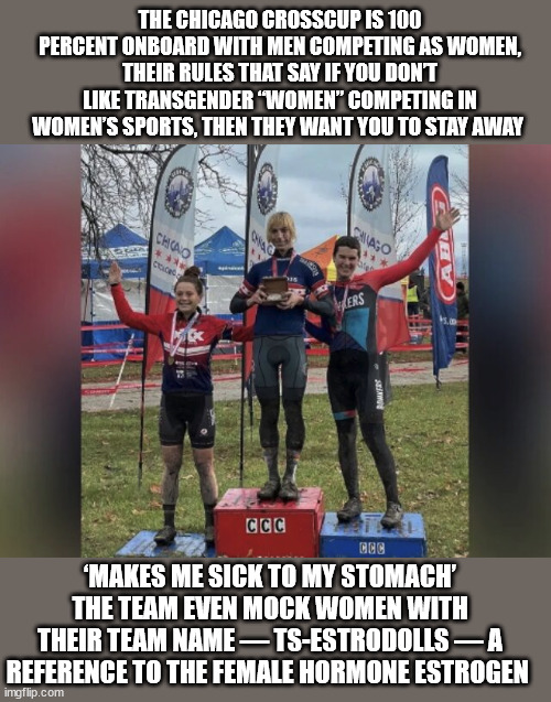 Where are the feminists? Hypocrites! | THE CHICAGO CROSSCUP IS 100 PERCENT ONBOARD WITH MEN COMPETING AS WOMEN, THEIR RULES THAT SAY IF YOU DON’T LIKE TRANSGENDER “WOMEN” COMPETING IN WOMEN’S SPORTS, THEN THEY WANT YOU TO STAY AWAY; ‘MAKES ME SICK TO MY STOMACH’
THE TEAM EVEN MOCK WOMEN WITH THEIR TEAM NAME — TS-ESTRODOLLS — A REFERENCE TO THE FEMALE HORMONE ESTROGEN | image tagged in hypocritical feminist,liberal logic | made w/ Imgflip meme maker