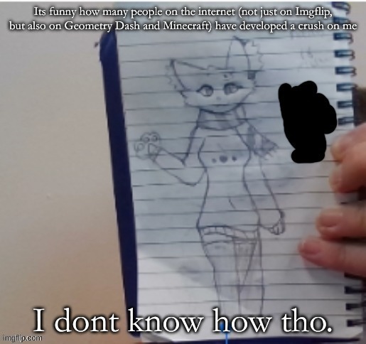 Its funny how many people on the internet (not just on Imgflip, but also on Geometry Dash and Minecraft) have developed a crush on me; I dont know how tho. | made w/ Imgflip meme maker