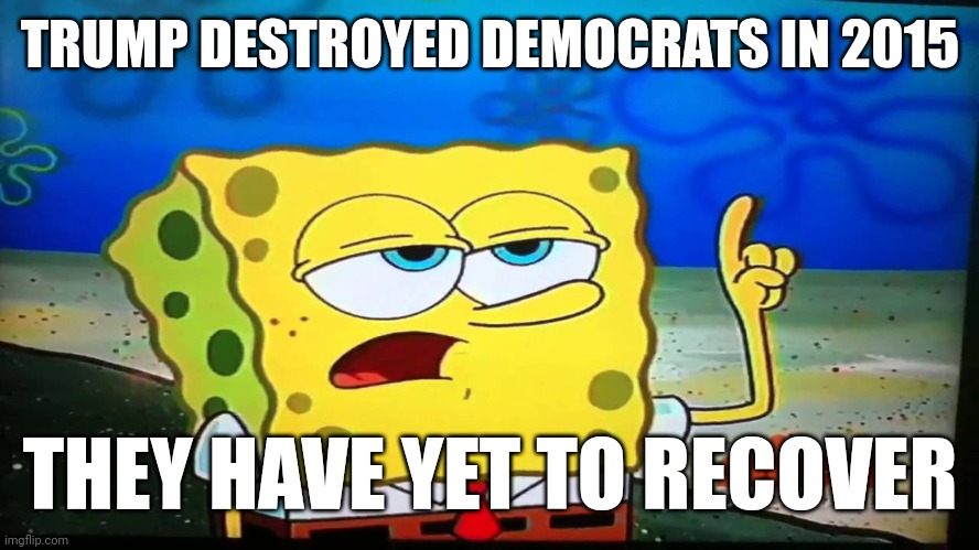 spongebob ill have you know  | TRUMP DESTROYED DEMOCRATS IN 2015 THEY HAVE YET TO RECOVER | image tagged in spongebob ill have you know | made w/ Imgflip meme maker
