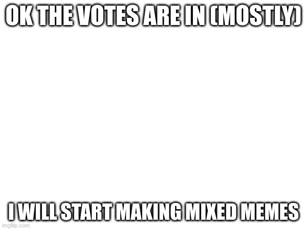 the votes | OK THE VOTES ARE IN (MOSTLY); I WILL START MAKING MIXED MEMES | image tagged in memes | made w/ Imgflip meme maker