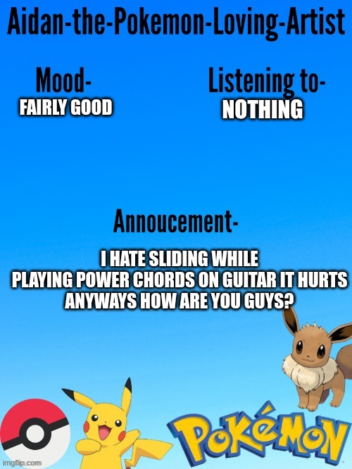 My fingers are literally throbbing in  pain T^T | NOTHING; FAIRLY GOOD; I HATE SLIDING WHILE PLAYING POWER CHORDS ON GUITAR IT HURTS
ANYWAYS HOW ARE YOU GUYS? | image tagged in aidan-the-pokemon-loving-artist's template | made w/ Imgflip meme maker