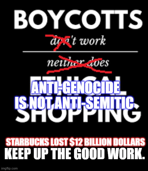 Boycotts Work | ANTI-GENOCIDE IS NOT ANTI-SEMITIC; STARBUCKS LOST $12 BILLION DOLLARS; KEEP UP THE GOOD WORK. | image tagged in boycott,boycotts,boycotts work,starbucks,israel | made w/ Imgflip meme maker