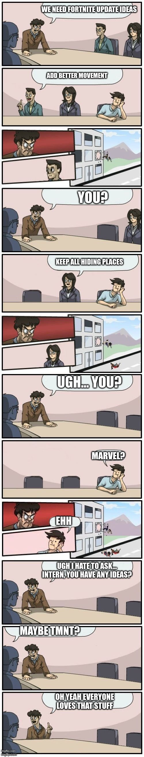 True | WE NEED FORTNITE UPDATE IDEAS; ADD BETTER MOVEMENT; YOU? KEEP ALL HIDING PLACES; UGH... YOU? MARVEL? EHH; UGH I HATE TO ASK... INTERN, YOU HAVE ANY IDEAS? MAYBE TMNT? OH YEAH EVERYONE LOVES THAT STUFF | image tagged in boardroom meeting suggestions extended,tmnt,fortnite | made w/ Imgflip meme maker