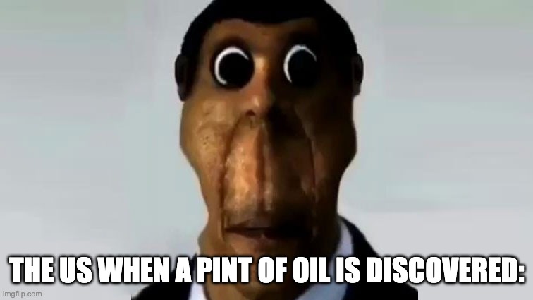 Obunga | THE US WHEN A PINT OF OIL IS DISCOVERED: | image tagged in obunga | made w/ Imgflip meme maker