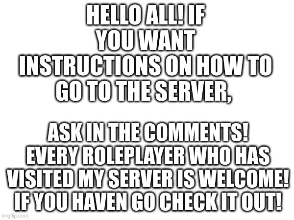 Welcome in! Can wait to see you in the server! | HELLO ALL! IF YOU WANT INSTRUCTIONS ON HOW TO GO TO THE SERVER, ASK IN THE COMMENTS! EVERY ROLEPLAYER WHO HAS VISITED MY SERVER IS WELCOME! IF YOU HAVEN GO CHECK IT OUT! | image tagged in roleplaying | made w/ Imgflip meme maker