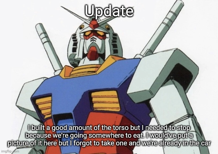 Where we're going is close to hobby lobby so I might find a couple more kits if I'm lucky | Update; I built a good amount of the torso but I needed to stop because we're going somewhere to eat. I would've put a picture of it here but I forgot to take one and we're already in the car | image tagged in gundam rx 78 type 2 | made w/ Imgflip meme maker