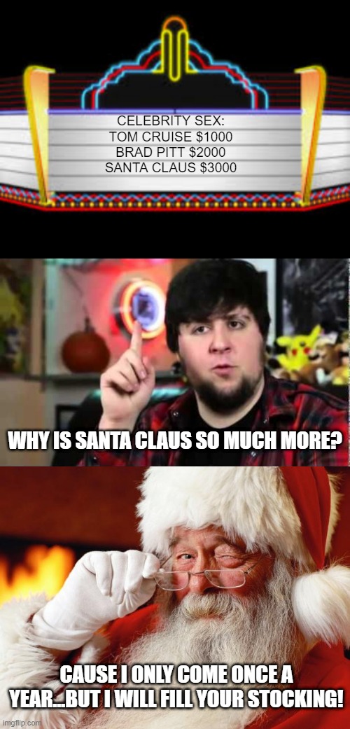 Santa Sex | CELEBRITY SEX:
TOM CRUISE $1000
BRAD PITT $2000
SANTA CLAUS $3000; WHY IS SANTA CLAUS SO MUCH MORE? CAUSE I ONLY COME ONCE A YEAR...BUT I WILL FILL YOUR STOCKING! | image tagged in blank movie marquee,jontron i have several questions,santa | made w/ Imgflip meme maker