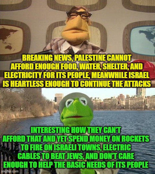 Kermit News Report | BREAKING NEWS, PALESTINE CANNOT AFFORD ENOUGH FOOD, WATER, SHELTER, AND ELECTRICITY FOR ITS PEOPLE, MEANWHILE ISRAEL IS HEARTLESS ENOUGH TO CONTINUE THE ATTACKS; INTERESTING HOW THEY CAN'T AFFORD THAT AND YET SPEND MONEY ON ROCKETS TO FIRE ON ISRAELI TOWNS, ELECTRIC CABLES TO BEAT JEWS, AND DON'T CARE ENOUGH TO HELP THE BASIC NEEDS OF ITS PEOPLE | image tagged in kermit news report | made w/ Imgflip meme maker