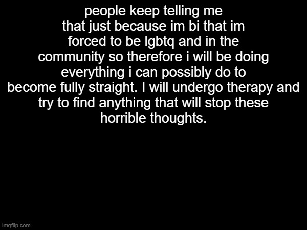 i am sickened of myself | people keep telling me that just because im bi that im forced to be lgbtq and in the community so therefore i will be doing everything i can possibly do to become fully straight. I will undergo therapy and
try to find anything that will stop these
horrible thoughts. | made w/ Imgflip meme maker