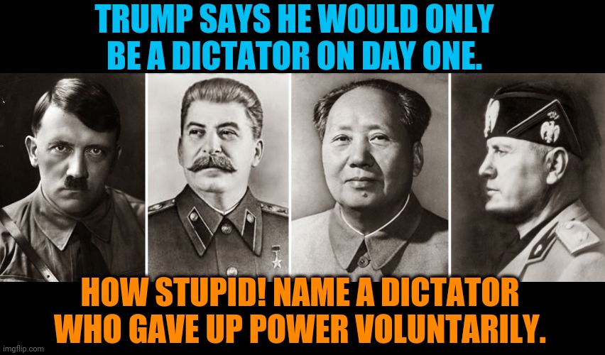 Trump, Dictator for Life and don't you forget it. | TRUMP SAYS HE WOULD ONLY BE A DICTATOR ON DAY ONE. HOW STUPID! NAME A DICTATOR WHO GAVE UP POWER VOLUNTARILY. | image tagged in 20th century dictators,iiar,trump,power,insane,dictator | made w/ Imgflip meme maker