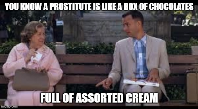 Creams | YOU KNOW A PROSTITUTE IS LIKE A BOX OF CHOCOLATES; FULL OF ASSORTED CREAM | image tagged in forrest gump box of chocolates | made w/ Imgflip meme maker