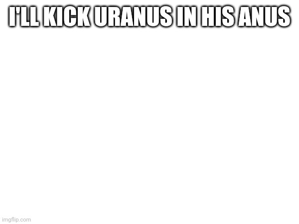 I'LL KICK URANUS IN HIS ANUS | made w/ Imgflip meme maker