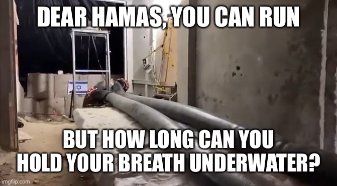 Idf is preparing to flood Hamas tunnels with sea water. You can hide, but you can’t breathe underwater. | DEAR HAMAS, YOU CAN RUN; BUT HOW LONG CAN YOU HOLD YOUR BREATH UNDERWATER? | image tagged in hamas,tunnels,flooded,sea water,idf | made w/ Imgflip meme maker