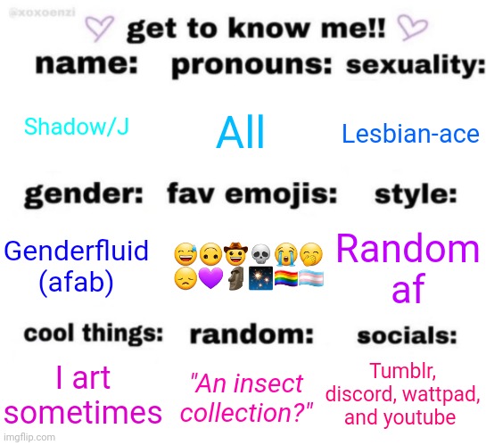 get to know me but better | Shadow/J; All; Lesbian-ace; 😅🙃🤠💀😭🤭
😞💜🗿✨🏳️‍🌈🏳️‍⚧️; Random af; Genderfluid (afab); Tumblr, discord, wattpad, and youtube; "An insect collection?"; I art sometimes | image tagged in get to know me but better | made w/ Imgflip meme maker